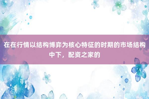 在在行情以结构博弈为核心特征的时期的市场结构中下，配资之家的