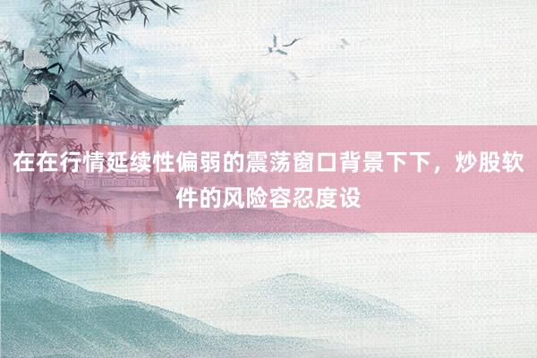 在在行情延续性偏弱的震荡窗口背景下下，炒股软件的风险容忍度设