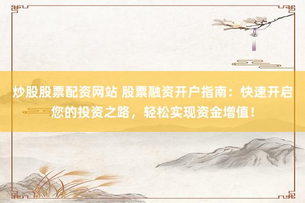 炒股股票配资网站 股票融资开户指南：快速开启您的投资之路，轻松实现资金增值！