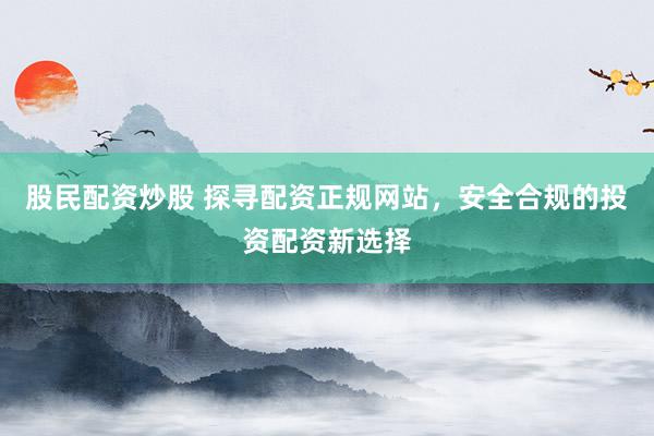 股民配资炒股 探寻配资正规网站，安全合规的投资配资新选择