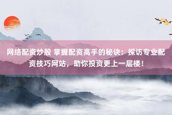 网络配资炒股 掌握配资高手的秘诀：探访专业配资技巧网站，助你投资更上一层楼！