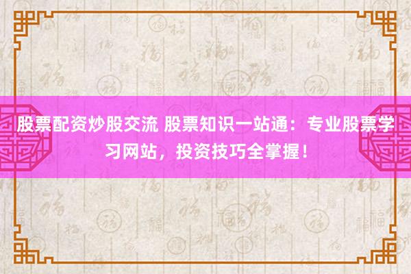 股票配资炒股交流 股票知识一站通：专业股票学习网站，投资技巧全掌握！
