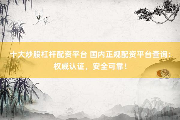十大炒股杠杆配资平台 国内正规配资平台查询:权威认证,安全可靠!