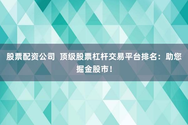 股票配资公司  顶级股票杠杆交易平台排名：助您掘金股市！