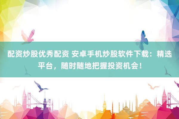 配资炒股优秀配资 安卓手机炒股软件下载：精选平台，随时随地把握投资机会！