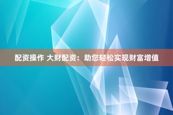 配资操作 大财配资：助您轻松实现财富增值