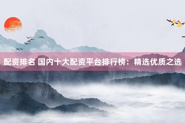 配资排名 国内十大配资平台排行榜：精选优质之选