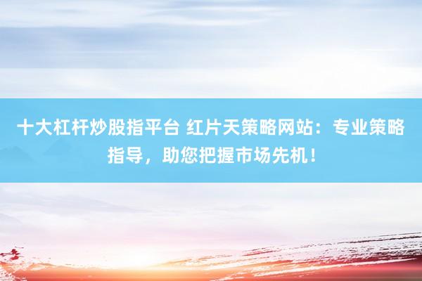 十大杠杆炒股指平台 红片天策略网站：专业策略指导，助您把握市场先机！
