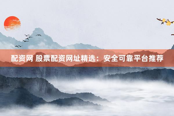 配资网 股票配资网址精选：安全可靠平台推荐