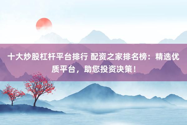 十大炒股杠杆平台排行 配资之家排名榜：精选优质平台，助您投资决策！