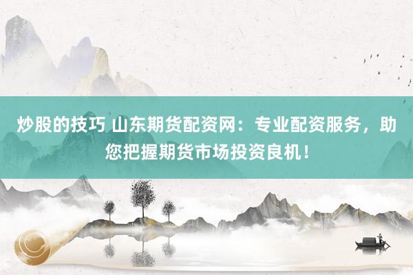 炒股的技巧 山东期货配资网：专业配资服务，助您把握期货市场投资良机！