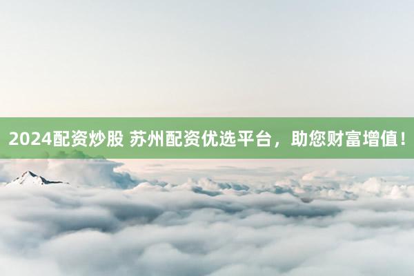 2024配资炒股 苏州配资优选平台，助您财富增值！