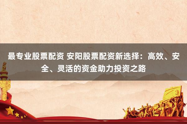 最专业股票配资 安阳股票配资新选择：高效、安全、灵活的资金助力投资之路