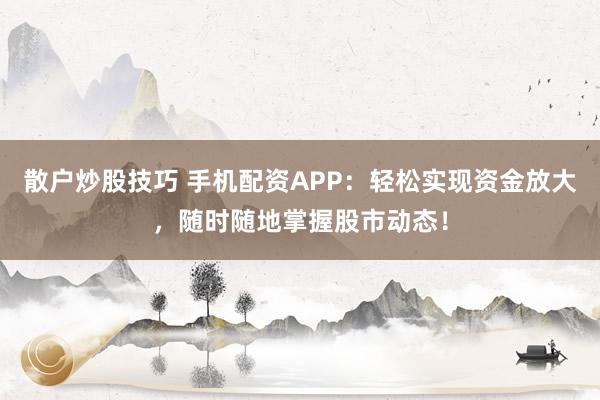 散户炒股技巧 手机配资APP：轻松实现资金放大，随时随地掌握股市动态！