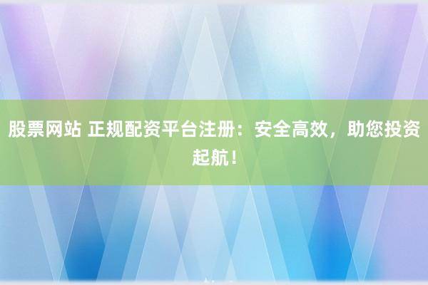 股票网站 正规配资平台注册：安全高效，助您投资起航！
