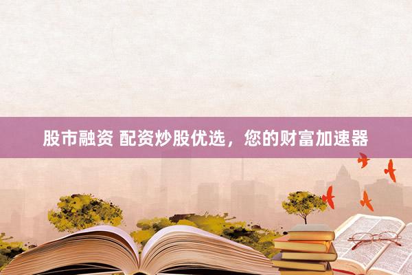 股市融资 配资炒股优选,您的财富加速器