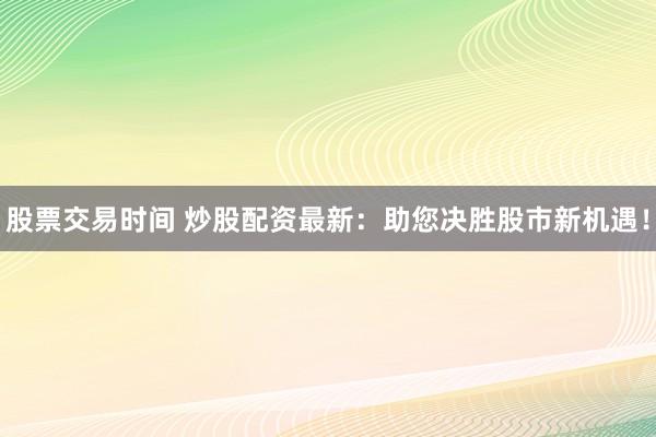 股票交易时间 炒股配资最新：助您决胜股市新机遇！