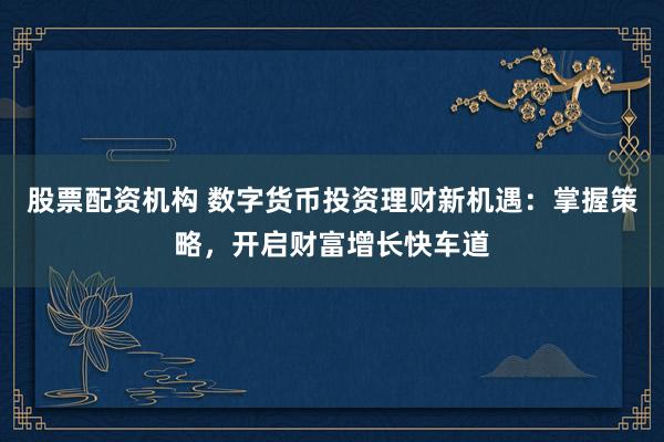 股票配资机构 数字货币投资理财新机遇：掌握策略，开启财富增长快车道