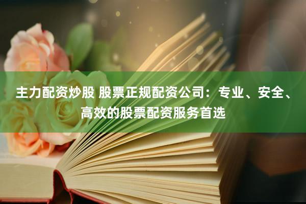 主力配资炒股 股票正规配资公司：专业、安全、高效的股票配资服务首选