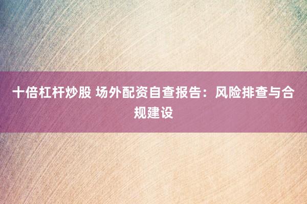 十倍杠杆炒股 场外配资自查报告:风险排查与合规建设
