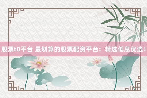 股票t0平台 最划算的股票配资平台:精选低息优选!