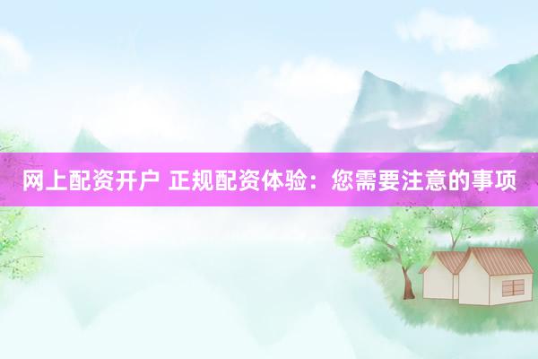 网上配资开户 正规配资体验：您需要注意的事项