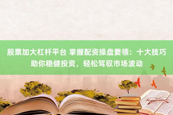 股票加大杠杆平台 掌握配资操盘要领:十大技巧助你稳健投资,轻松驾驭市场波动