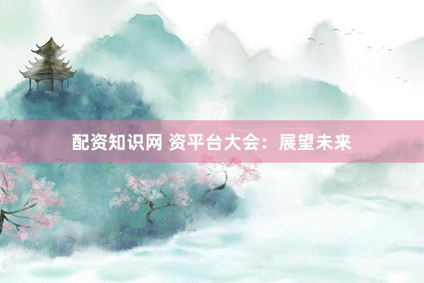 配资知识网 资平台大会：展望未来
