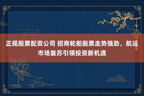 正规股票配资公司 招商轮船股票走势强劲，航运市场复苏引领投资新机遇