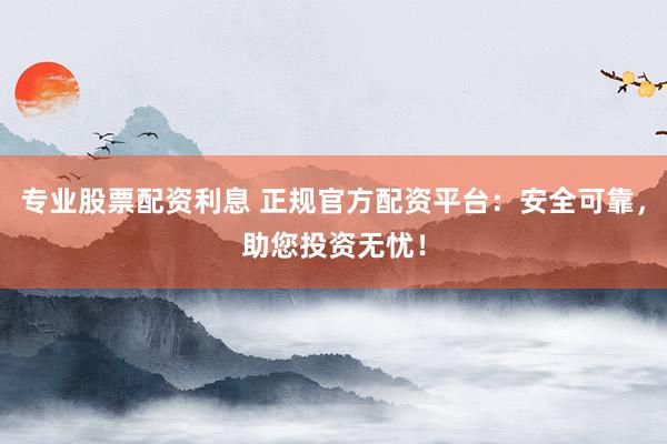 专业股票配资利息 正规官方配资平台：安全可靠，助您投资无忧！
