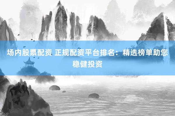 场内股票配资 正规配资平台排名：精选榜单助您稳健投资