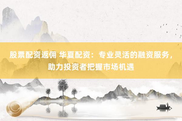 股票配资返佣 华夏配资：专业灵活的融资服务，助力投资者把握市场机遇