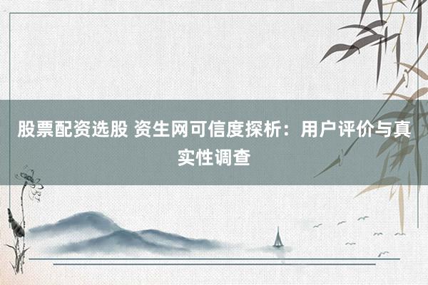 股票配资选股 资生网可信度探析：用户评价与真实性调查