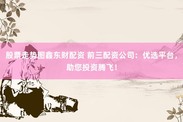股票走势图鑫东财配资 前三配资公司：优选平台，助您投资腾飞！