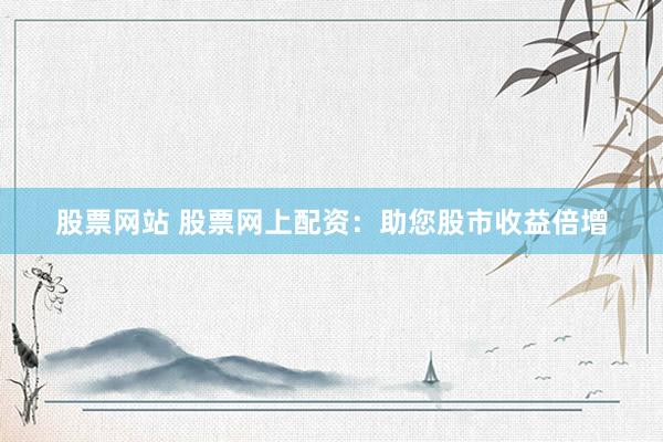 股票网站 股票网上配资：助您股市收益倍增
