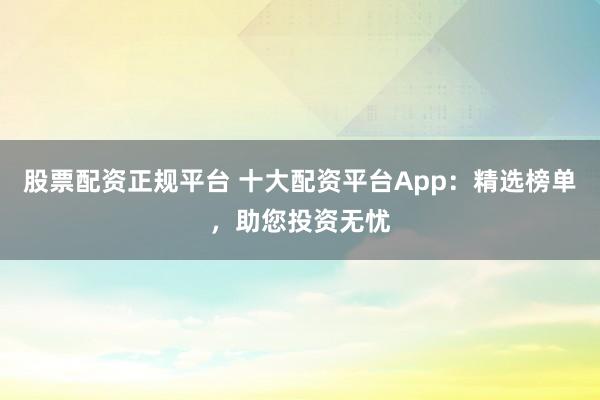 股票配资正规平台 十大配资平台App：精选榜单，助您投资无忧