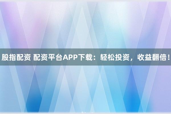 股指配资 配资平台APP下载：轻松投资，收益翻倍！