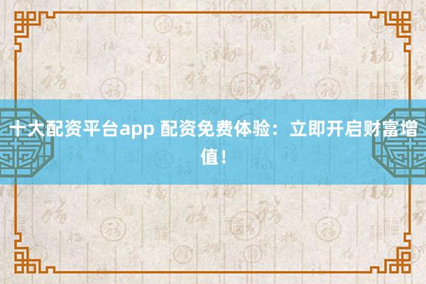 十大配资平台app 配资免费体验：立即开启财富增值！