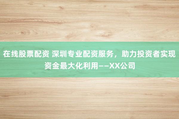 在线股票配资 深圳专业配资服务，助力投资者实现资金最大化利用——XX公司