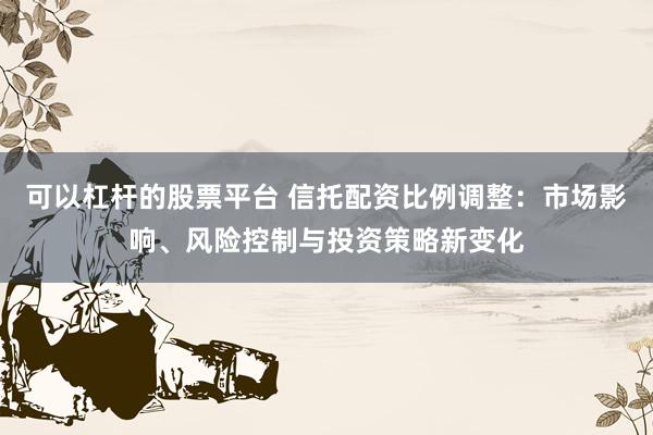 可以杠杆的股票平台 信托配资比例调整：市场影响、风险控制与投资策略新变化