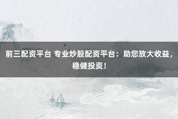 前三配资平台 专业炒股配资平台：助您放大收益，稳健投资！