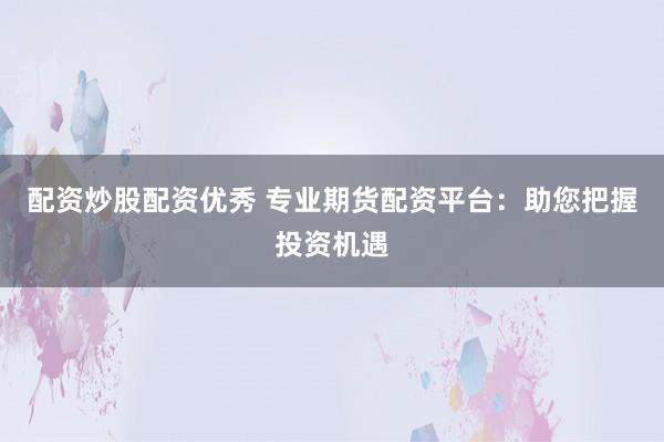 配资炒股配资优秀 专业期货配资平台：助您把握投资机遇