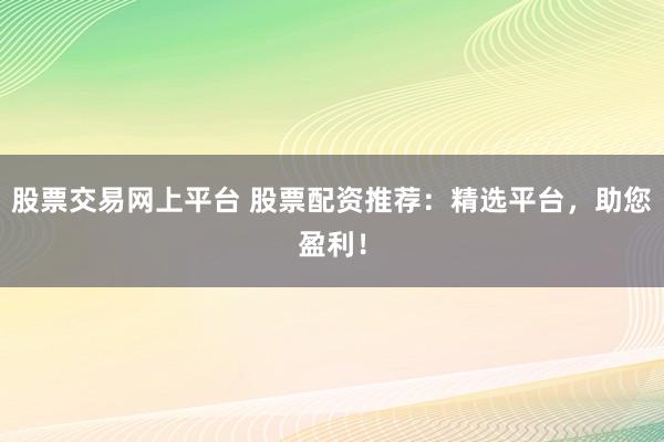 股票交易网上平台 股票配资推荐：精选平台，助您盈利！