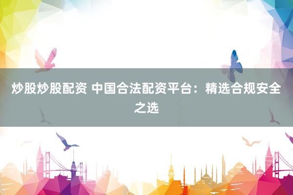 炒股炒股配资 中国合法配资平台：精选合规安全之选