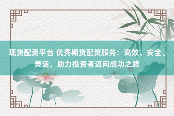 现货配资平台 优秀期货配资服务：高效、安全、灵活，助力投资者迈向成功之路