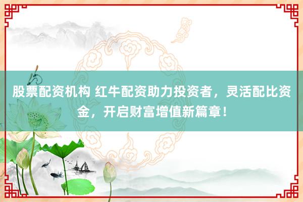 股票配资机构 红牛配资助力投资者，灵活配比资金，开启财富增值新篇章！