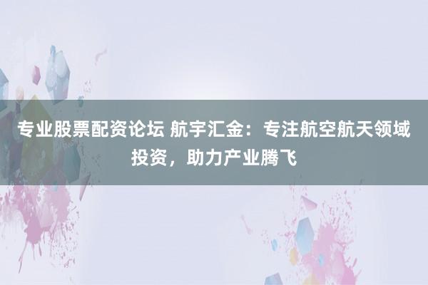 专业股票配资论坛 航宇汇金：专注航空航天领域投资，助力产业腾飞