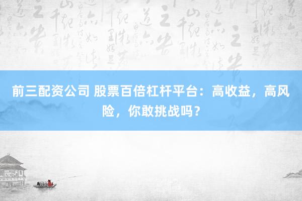 前三配资公司 股票百倍杠杆平台：高收益，高风险，你敢挑战吗？