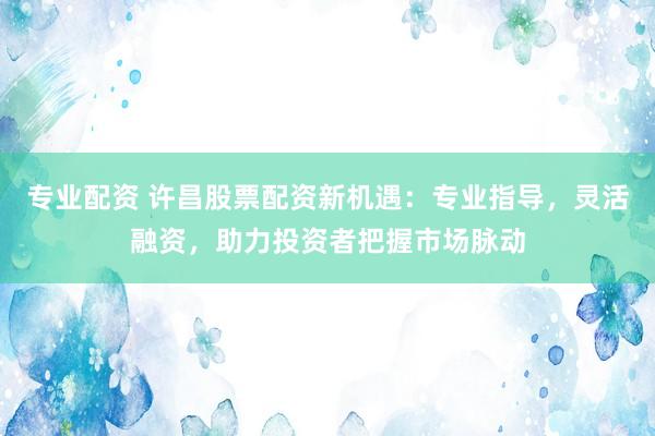 专业配资 许昌股票配资新机遇：专业指导，灵活融资，助力投资者把握市场脉动
