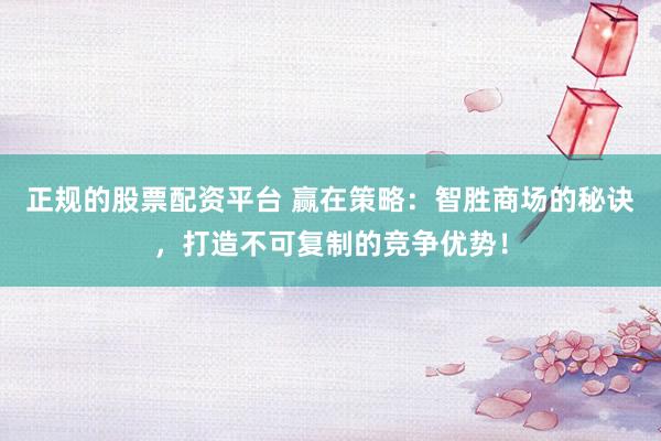 正规的股票配资平台 赢在策略：智胜商场的秘诀，打造不可复制的竞争优势！